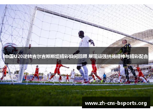 中国U20逆转吉尔吉斯斯坦精彩瞬间回顾 展现顽强拼搏精神与精彩配合