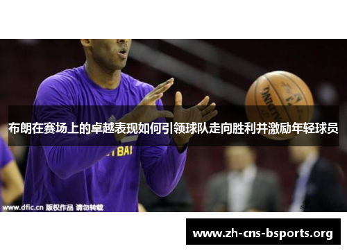 布朗在赛场上的卓越表现如何引领球队走向胜利并激励年轻球员