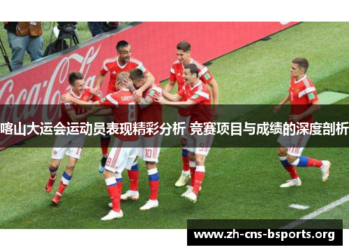 喀山大运会运动员表现精彩分析 竞赛项目与成绩的深度剖析
