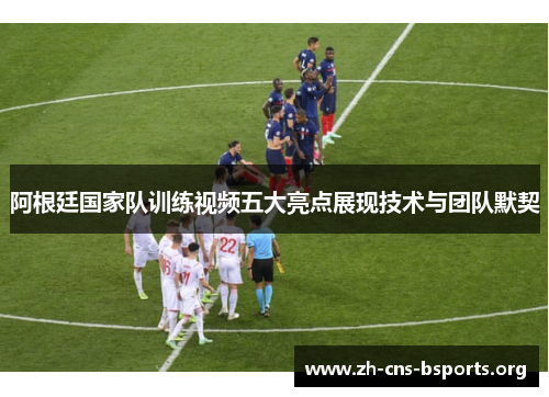 阿根廷国家队训练视频五大亮点展现技术与团队默契