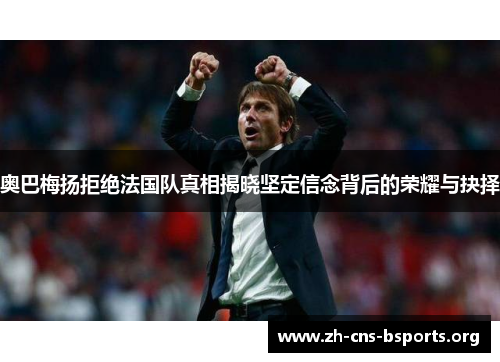 奥巴梅扬拒绝法国队真相揭晓坚定信念背后的荣耀与抉择 奥巴梅扬拒绝法国队真相揭晓坚定信念背后的荣耀与抉择