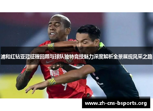 浦和红钻亚冠征程回顾与球队独特竞技魅力深度解析全景展现风采之路 浦和红钻亚冠征程回顾与球队独特竞技魅力深度解析全景展现风采之路