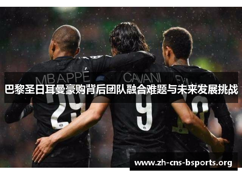 巴黎圣日耳曼豪购背后团队融合难题与未来发展挑战